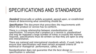 SPECIFICATIONS AND STANDARDS
Standard: Universally or widely accepted, agreed upon, or established
means of determining what something should be.
Specification: The document that prescribes the requirements with
which the product or service has to conform.
There is a strong relationship between standardization and
specification. To ensure that a product or a service is standardized
and may be repeated a large number of times in exactly the manner
required, specifications must be written so that they are open to only
one interpretation.
There are national and international standards which, if used, help to
ensure that specifications will meet certain accepted criteria of
technical or managerial performance, safety, etc.
Standardization does not guarantee that the best design or
specification is selected. TQM PRESENTED BY SALMAN MEHMOOD 80
 