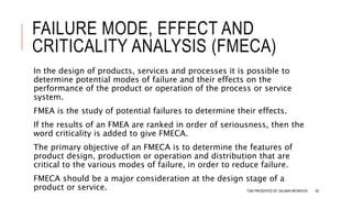 FAILURE MODE, EFFECT AND
CRITICALITY ANALYSIS (FMECA)
In the design of products, services and processes it is possible to
determine potential modes of failure and their effects on the
performance of the product or operation of the process or service
system.
FMEA is the study of potential failures to determine their effects.
If the results of an FMEA are ranked in order of seriousness, then the
word criticality is added to give FMECA.
The primary objective of an FMECA is to determine the features of
product design, production or operation and distribution that are
critical to the various modes of failure, in order to reduce failure.
FMECA should be a major consideration at the design stage of a
product or service. TQM PRESENTED BY SALMAN MEHMOOD 82
 