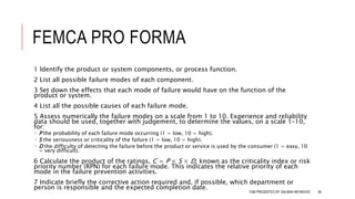 FEMCA PRO FORMA
1 Identify the product or system components, or process function.
2 List all possible failure modes of each component.
3 Set down the effects that each mode of failure would have on the function of the
product or system.
4 List all the possible causes of each failure mode.
5 Assess numerically the failure modes on a scale from 1 to 10. Experience and reliability
data should be used, together with judgement, to determine the values, on a scale 1–10,
for:
 P the probability of each failure mode occurring (1 = low, 10 = high).
 S the seriousness or criticality of the failure (1 = low, 10 = high).
 D the difficulty of detecting the failure before the product or service is used by the consumer (1 = easy, 10
= very difficult).
6 Calculate the product of the ratings, C = P × S × D, known as the criticality index or risk
priority number (RPN) for each failure mode. This indicates the relative priority of each
mode in the failure prevention activities.
7 Indicate briefly the corrective action required and, if possible, which department or
person is responsible and the expected completion date.
TQM PRESENTED BY SALMAN MEHMOOD 84
 