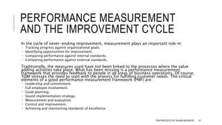 PERFORMANCE MEASUREMENT
AND THE IMPROVEMENT CYCLE
In the cycle of never-ending improvement, measurement plays an important role in:
 Tracking progress against organizational goals.
 Identifying opportunities for improvement.
 Comparing performance against internal standards.
 Comparing performance against external standards.
Traditionally, the measures used have not been linked to the processes where the value
adding activities take place. What has been missing is a performance measurement
framework that provides feedback to people in all areas of business operations. Of course,
TQM stresses the need to start with the process for fulfilling customer needs. The critical
elements of a good performance measurement framework (PMF) are:
 Leadership and commitment.
 Full employee involvement.
 Good planning.
 Sound implementation strategy.
 Measurement and evaluation.
 Control and improvement.
 Achieving and maintaining standards of excellence.
TQM PRESENTED BY SALMAN MEHMOOD 87
 