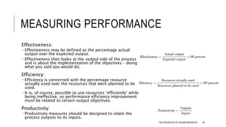 MEASURING PERFORMANCE
Effectiveness:
 Effectiveness may be defined as the percentage actual
output over the expected output.
 Effectiveness then looks at the output side of the process
and is about the implementation of the objectives – doing
what you said you would do.
Efficiency:
 Efficiency is concerned with the percentage resource
actually used over the resources that were planned to be
used.
 It is, of course, possible to use resources ‘efficiently’ while
being ineffective, so performance efficiency improvement
must be related to certain output objectives.
Productivity:
 Productivity measures should be designed to relate the
process outputs to its inputs.
TQM PRESENTED BY SALMAN MEHMOOD 89
 