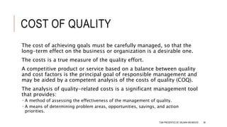 COST OF QUALITY
The cost of achieving goals must be carefully managed, so that the
long-term effect on the business or organization is a desirable one.
The costs is a true measure of the quality effort.
A competitive product or service based on a balance between quality
and cost factors is the principal goal of responsible management and
may be aided by a competent analysis of the costs of quality (COQ).
The analysis of quality-related costs is a significant management tool
that provides:
 A method of assessing the effectiveness of the management of quality.
 A means of determining problem areas, opportunities, savings, and action
priorities.
TQM PRESENTED BY SALMAN MEHMOOD 90
 