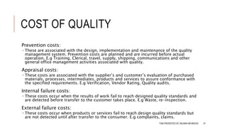 COST OF QUALITY
Prevention costs:
 These are associated with the design, implementation and maintenance of the quality
management system. Prevention costs are planned and are incurred before actual
operation. E.g Training, Clerical, travel, supply, shipping, communications and other
general office management activities associated with quality.
Appraisal costs:
 These costs are associated with the supplier’s and customer’s evaluation of purchased
materials, processes, intermediates, products and services to assure conformance with
the specified requirements. E.g Verification, Vendor Rating, Quality audits.
Internal failure costs:
 These costs occur when the results of work fail to reach designed quality standards and
are detected before transfer to the customer takes place. E.g Waste, re-inspection.
External failure costs:
 These costs occur when products or services fail to reach design quality standards but
are not detected until after transfer to the consumer. E.g complaints, claims.
TQM PRESENTED BY SALMAN MEHMOOD 91
 