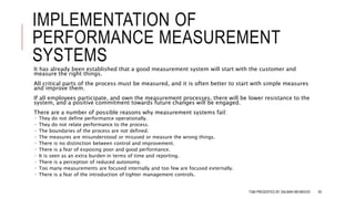 IMPLEMENTATION OF
PERFORMANCE MEASUREMENT
SYSTEMS
It has already been established that a good measurement system will start with the customer and
measure the right things.
All critical parts of the process must be measured, and it is often better to start with simple measures
and improve them.
If all employees participate, and own the measurement processes, there will be lower resistance to the
system, and a positive commitment towards future changes will be engaged.
There are a number of possible reasons why measurement systems fail:
 They do not define performance operationally.
 They do not relate performance to the process.
 The boundaries of the process are not defined.
 The measures are misunderstood or misused or measure the wrong things.
 There is no distinction between control and improvement.
 There is a fear of exposing poor and good performance.
 It is seen as an extra burden in terms of time and reporting.
 There is a perception of reduced autonomy.
 Too many measurements are focused internally and too few are focused externally.
 There is a fear of the introduction of tighter management controls.
TQM PRESENTED BY SALMAN MEHMOOD 93
 