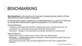 BENCHMARKING
Benchmarking is the practice of a business comparing key metrics of their
operations to other similar companies.
In the business world, companies use benchmarking as a point of reference
to review their performance against competitors in a ruthless way.
External Drivers:
 customers continually demand better quality, lower prices, shorter lead times, etc;
 competitors are constantly trying to get ahead and steal markets;
 legislation – changes in our laws place ever greater demands for improvement.
Internal Drivers:
 targets which require improvements on our ‘best ever’ performance;
 technology – a fundamental change in processes is often required to benefit fully from
introducing new technologies;
 self-assessment results, which provide opportunities to learn from adapting best
practices.
TQM PRESENTED BY SALMAN MEHMOOD 94
 