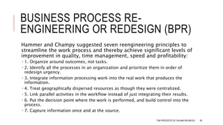 BUSINESS PROCESS RE-
ENGINEERING OR REDESIGN (BPR)
Hammer and Champy suggested seven reengineering principles to
streamline the work process and thereby achieve significant levels of
improvement in quality, time management, speed and profitability:
 1. Organize around outcomes, not tasks.
 2. Identify all the processes in an organization and prioritize them in order of
redesign urgency.
 3. Integrate information processing work into the real work that produces the
information.
 4. Treat geographically dispersed resources as though they were centralized.
 5. Link parallel activities in the workflow instead of just integrating their results.
 6. Put the decision point where the work is performed, and build control into the
process.
 7. Capture information once and at the source.
TQM PRESENTED BY SALMAN MEHMOOD 98
 