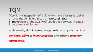 TQM
TQM is the integration of all functions and processes within
an organization in order to achieve continuous
improvement of the quality of goods and services. The goal
is customer satisfaction.
A philosophy that involves everyone in an organization in a
continual effort to improve quality and achieve customer
satisfaction.
UKA TARSADIA UNIVERSITY PREPARED BY: DIVYA PAULOSE 3
 