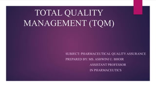 TOTAL QUALITY
MANAGEMENT (TQM)
SUBJECT: PHARMACEUTICAL QUALITY ASSURANCE
PREPARED BY: MS. ASHWINI U. BHOIR
ASSISTANT PROFESSOR
IN PHARMACEUTICS
 