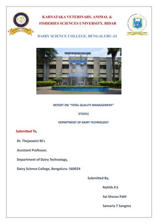 KARNATAKA VETERINARY, ANIMAL &
FISHERIES SCIENCES UNIVERSITY, BIDAR
DAIRY SCIENCE COLLEGE, BENGALURU-24
REPORT ON “TOTAL QUALITY MANAGEMENT”
DT(421)
DEPARTMENT OF DAIRY TECHNOLOGY
Submitted To,
Dr. Thejaswini M L
Assistant Professor,
Department of Dairy Technology,
Dairy Science College, Bengaluru- 560024
Submitted By,
Rohith.P.S
Sai Sharan Patil
Samaria T Sangma
 