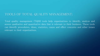 TOOLS OF TOTAL QUALITY MANAGEMENT: 
Total quality management (TQM) tools help organizations to identify, analyze and 
assess qualitative and quantitative data that is relevant to their business. These tools 
can identify procedures, ideas, statistics, cause and effect concerns and other issues 
relevant to their organizations. 
 