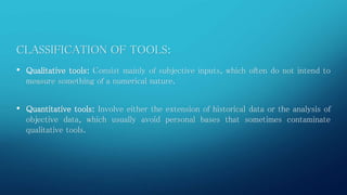 CLASSIFICATION OF TOOLS: 
• Qualitative tools: Consist mainly of subjective inputs, which often do not intend to 
measure something of a numerical nature. 
• Quantitative tools: Involve either the extension of historical data or the analysis of 
objective data, which usually avoid personal bases that sometimes contaminate 
qualitative tools. 
 