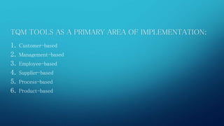 TQM TOOLS AS A PRIMARY AREA OF IMPLEMENTATION: 
1. Customer-based 
2. Management-based 
3. Employee-based 
4. Supplier-based 
5. Process-based 
6. Product-based 
 