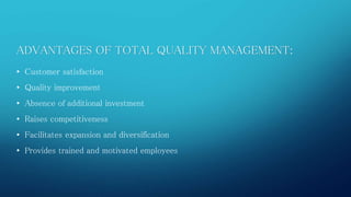 ADVANTAGES OF TOTAL QUALITY MANAGEMENT: 
• Customer satisfaction 
• Quality improvement 
• Absence of additional investment 
• Raises competitiveness 
• Facilitates expansion and diversification 
• Provides trained and motivated employees 
 