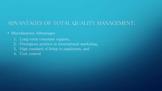 ADVANTAGES OF TOTAL QUALITY MANAGEMENT: 
• Miscellaneous Advantages 
1. Long-term consumer support, 
2. Prestigious position in international marketing, 
3. High standard of living to employees, and 
4. Cost control 
 