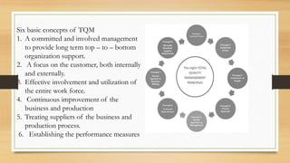 Six basic concepts of TQM
1. A committed and involved management
to provide long term top – to – bottom
organization support.
2. A focus on the customer, both internally
and externally.
3. Effective involvement and utilization of
the entire work force.
4. Continuous improvement of the
business and production
5. Treating suppliers of the business and
production process.
6. Establishing the performance measures
 