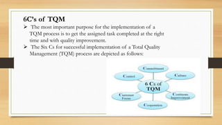 6C’s of TQM
 The most important purpose for the implementation of a
TQM process is to get the assigned task completed at the right
time and with quality improvement.
 The Six Cs for successful implementation of a Total Quality
Management (TQM) process are depicted as follows:
 
