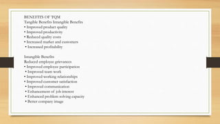 BENEFITS OF TQM
Tangible Benefits Intangible Benefits
• Improved product quality
• Improved productivity
• Reduced quality costs
• Increased market and customers
• Increased profitability
Intangible Benefits
Reduced employee grievances
• Improved employee participation
• Improved team work
• Improved working relationships
• Improved customer satisfaction
• Improved communication
• Enhancement of job interest
• Enhanced problem solving capacity
• Better company image
 