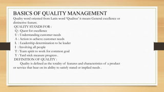 BASICS OF QUALITY MANAGEMENT
Quality word oriented from Latin word ‘Qualitus’ it means General excellence or
distinctive feature.
QUALITY STANDS FOR :
Q : Quest for excellence
U : Understanding customer needs
A : Action to achieve customer needs
L : Leadership determination to be leader
I : Involving all people
T : Team spirit to work for common goal
Y : Yard stick measure progress .
DEFINITION OF QUALITY :
Quality is defined as the totality of features and characteristics of a product
or service that bear on its ability to satisfy stated or implied needs .
 