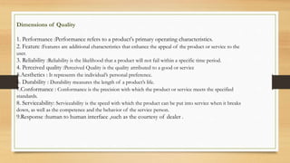 Dimensions of Quality
1. Performance :Performance refers to a product's primary operating characteristics.
2. Feature :Features are additional characteristics that enhance the appeal of the product or service to the
user.
3. Reliability :Reliability is the likelihood that a product will not fail within a specific time period.
4. Perceived quality :Perceived Quality is the quality attributed to a good or service
5.Aesthetics : It represents the individual’s personal preference.
6. Durability : Durability measures the length of a product’s life.
7.Conformance : Conformance is the precision with which the product or service meets the specified
standards.
8. Serviceability: Serviceability is the speed with which the product can be put into service when it breaks
down, as well as the competence and the behavior of the service person.
9.Response :human to human interface ,such as the courtesy of dealer .
 