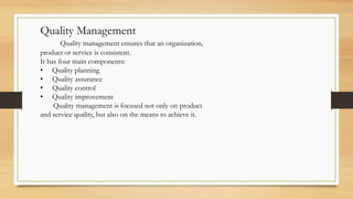 Quality Management
Quality management ensures that an organization,
product or service is consistent.
It has four main components:
• Quality planning
• Quality assurance
• Quality control
• Quality improvement
Quality management is focused not only on product
and service quality, but also on the means to achieve it.
 