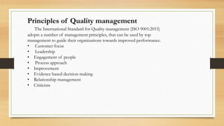 Principles of Quality management
The International Standard for Quality management (ISO 9001:2015)
adopts a number of management principles, that can be used by top
management to guide their organizations towards improved performance.
• Customer focus
• Leadership
• Engagement of people
• Process approach
• Improvement
• Evidence based decision making
• Relationship management
• Criticism
 