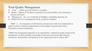 Total Quality Management
 Total – Made up of the whole or Complete.
 Quality – Degree of Excellence a product or service provides to the customer in
present and future.
 Management – Act , art, or manner of handling , controlling, directing, etc.
 TQM is the art of managing the whole to achieve excellence
TQM is the integration of all functions and processes with in an organization in
order to achieve continuous improvement of the quality of goods and services.
The goal is customer satisfaction.
TQM is the management approach of an organization, centered on quality, based on the
participation of all its members and aiming at long-term success through customer
satisfaction. and benefits to all members of the organization and to society.- ISO
 