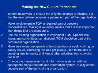 Making the New Culture Permanent
– leaders must work to ensure not only that change is initiated, but
that the new culture becomes a permanent part of the organization.
1. Make involvement in TQM a required part of people’s
responsibilities. Making it voluntary implies that it is less important
than things that are mandatory.
2. Use the existing organization to implement TQM. Special task
forces and committees can disband; TQM should be part of the
permanent organization.
3. Make sure everyone spends at least one hour a week working on
quality issues. Enforcing this rule get people used to the idea of
devoting time to quality and keeps other priorities from crowding
out TQM.
4. Change the measurement and information systems, without
appropriate measurements and information system, quality cannot
become part of the fabric of the organization.
 