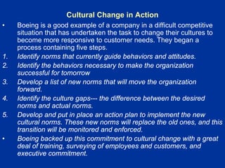 Cultural Change in Action
• Boeing is a good example of a company in a difficult competitive
situation that has undertaken the task to change their cultures to
become more responsive to customer needs. They began a
process containing five steps.
1. Identify norms that currently guide behaviors and attitudes.
2. Identify the behaviors necessary to make the organization
successful for tomorrow
3. Develop a list of new norms that will move the organization
forward.
4. Identify the culture gaps--- the difference between the desired
norms and actual norms.
5. Develop and put in place an action plan to implement the new
cultural norms. These new norms will replace the old ones, and this
transition will be monitored and enforced.
• Boeing backed up this commitment to cultural change with a great
deal of training, surveying of employees and customers, and
executive commitment.
 