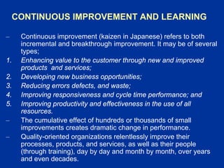 CONTINUOUS IMPROVEMENT AND LEARNING
– Continuous improvement (kaizen in Japanese) refers to both
incremental and breakthrough improvement. It may be of several
types;
1. Enhancing value to the customer through new and improved
products and services;
2. Developing new business opportunities;
3. Reducing errors defects, and waste;
4. Improving responsiveness and cycle time performance; and
5. Improving productivity and effectiveness in the use of all
resources.
– The cumulative effect of hundreds or thousands of small
improvements creates dramatic change in performance.
– Quality-oriented organizations relentlessly improve their
processes, products, and services, as well as their people
(through training), day by day and month by month, over years
and even decades.
 