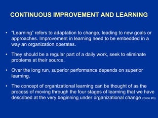 CONTINUOUS IMPROVEMENT AND LEARNING
• “Learning” refers to adaptation to change, leading to new goals or
approaches. Improvement in learning need to be embedded in a
way an organization operates.
• They should be a regular part of a daily work, seek to eliminate
problems at their source.
• Over the long run, superior performance depends on superior
learning.
• The concept of organizational learning can be thought of as the
process of moving through the four stages of learning that we have
described at the very beginning under organizational change (Slide #3)
 