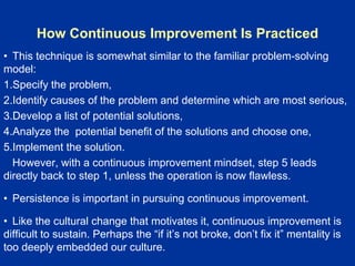 How Continuous Improvement Is Practiced
• This technique is somewhat similar to the familiar problem-solving
model:
1.Specify the problem,
2.Identify causes of the problem and determine which are most serious,
3.Develop a list of potential solutions,
4.Analyze the potential benefit of the solutions and choose one,
5.Implement the solution.
However, with a continuous improvement mindset, step 5 leads
directly back to step 1, unless the operation is now flawless.
• Persistence is important in pursuing continuous improvement.
• Like the cultural change that motivates it, continuous improvement is
difficult to sustain. Perhaps the “if it’s not broke, don’t fix it” mentality is
too deeply embedded our culture.
 