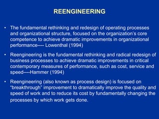 REENGINEERING
• The fundamental rethinking and redesign of operating processes
and organizational structure, focused on the organization’s core
competence to achieve dramatic improvements in organizational
performance---- Lowenthal (1994)
• Reengineering is the fundamental rethinking and radical redesign of
business processes to achieve dramatic improvements in critical
contemporary measures of performance, such as cost, service and
speed----Hammer (1994)
• Reengineering (also known as process design) is focused on
“breakthrough” improvement to dramatically improve the quality and
speed of work and to reduce its cost by fundamentally changing the
processes by which work gets done.
 