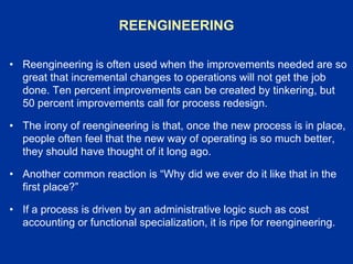 REENGINEERING
• Reengineering is often used when the improvements needed are so
great that incremental changes to operations will not get the job
done. Ten percent improvements can be created by tinkering, but
50 percent improvements call for process redesign.
• The irony of reengineering is that, once the new process is in place,
people often feel that the new way of operating is so much better,
they should have thought of it long ago.
• Another common reaction is “Why did we ever do it like that in the
first place?”
• If a process is driven by an administrative logic such as cost
accounting or functional specialization, it is ripe for reengineering.
 