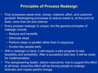 Principles of Process Redesign
• Poor processes waste time, money, material, effort, and customer
goodwill. Redesigning processes to reduce waste is, at this point at
least, more than art and science.
• Every process redesign is unique, but the general principles of
redesign include.
– Reduce and handoffs
– Eliminate steps
– Perform steps in parallel rather than in sequence
– Involve key people early
• With a redesign in hand, it will require a pilot program to test
feasibility and workability. After a successful pilot test, it will be ready
for implementation.
• The reengineering leader, (senior executive), has to support the effort
at all times, since this effort will be forcing people to undergo
dramatic and maybe painful change.
 