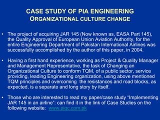 CASE STUDY OF PIA ENGINEERING
ORGANIZATIONAL CULTURE CHANGE
• The project of acquiring JAR 145 (Now known as, EASA Part 145),
the Quality Approval of European Union Aviation Authority, for the
entire Engineering Department of Pakistan International Airlines was
successfully accomplished by the author of this paper, in 2004.
• Having a first hand experience, working as Project & Quality Manager
and Management Representative, the task of Changing an
Organizational Culture to conform TQM, of a public sector, service
providing, leading Engineering organization, using above mentioned
TQM principles and overcoming the resistances and road blocks, as
expected, is a separate and long story by itself.
• Those who are interested to read my paper/case study “Implementing
JAR 145 in an airline”: can find it in the link of Case Studies on the
following website: www.piqc.com.pk
 