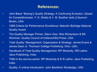 References:
• John Black “Boeing’s Quality Strategy: A Continuing Evolution. (Quest
for Competitiveness. Y. K. Shetty & V. M. Buelher (eds.)) Quorum
Books, USA.
• 1998 Criteria for Performance Excellence: Malcolm Bolridge National
Quality Award
• The Quality Manager Primer: Glenn Gee, Wes Richardson & Bill
Wortman: Quality Council of Indiana/ASQ Press. USA.
• Total Quality: Management, Organization & Strategy: James Evans &
James Dean Jr. Thomson College Publishing: Ohio, USA.
• Handbook of Total Quality Management: RP Mohantly, RR Lakhe:
Jaico Publishing, India.
• TQM in the service sector: RP Mohantly & R R Lakhe: Jaico Publishing,
India.
• Quality: A critical introduction: John Beckford: Routledge, USA
 