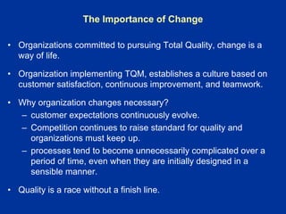 The Importance of Change
• Organizations committed to pursuing Total Quality, change is a
way of life.
• Organization implementing TQM, establishes a culture based on
customer satisfaction, continuous improvement, and teamwork.
• Why organization changes necessary?
– customer expectations continuously evolve.
– Competition continues to raise standard for quality and
organizations must keep up.
– processes tend to become unnecessarily complicated over a
period of time, even when they are initially designed in a
sensible manner.
• Quality is a race without a finish line.
 