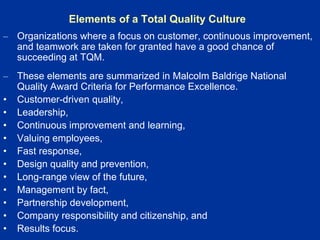 Elements of a Total Quality Culture
– Organizations where a focus on customer, continuous improvement,
and teamwork are taken for granted have a good chance of
succeeding at TQM.
– These elements are summarized in Malcolm Baldrige National
Quality Award Criteria for Performance Excellence.
• Customer-driven quality,
• Leadership,
• Continuous improvement and learning,
• Valuing employees,
• Fast response,
• Design quality and prevention,
• Long-range view of the future,
• Management by fact,
• Partnership development,
• Company responsibility and citizenship, and
• Results focus.
 
