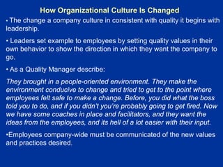 How Organizational Culture Is Changed
• The change a company culture in consistent with quality it begins with
leadership.
• Leaders set example to employees by setting quality values in their
own behavior to show the direction in which they want the company to
go.
• As a Quality Manager describe:
They brought in a people-oriented environment. They make the
environment conducive to change and tried to get to the point where
employees felt safe to make a change. Before, you did what the boss
told you to do, and if you didn’t you’re probably going to get fired. Now
we have some coaches in place and facilitators, and they want the
ideas from the employees, and its hell of a lot easier with their input.
•Employees company-wide must be communicated of the new values
and practices desired.
 