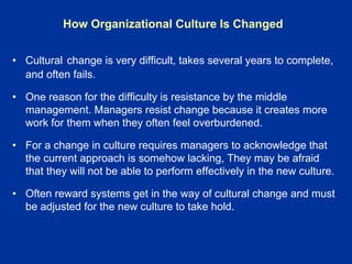 • Cultural change is very difficult, takes several years to complete,
and often fails.
• One reason for the difficulty is resistance by the middle
management. Managers resist change because it creates more
work for them when they often feel overburdened.
• For a change in culture requires managers to acknowledge that
the current approach is somehow lacking, They may be afraid
that they will not be able to perform effectively in the new culture.
• Often reward systems get in the way of cultural change and must
be adjusted for the new culture to take hold.
How Organizational Culture Is Changed
 