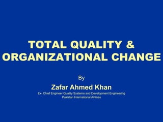 TOTAL QUALITY &
ORGANIZATIONAL CHANGE
By
Zafar Ahmed Khan
Ex- Chief Engineer Quality Systems and Development Engineering
Pakistan International Airlines
 