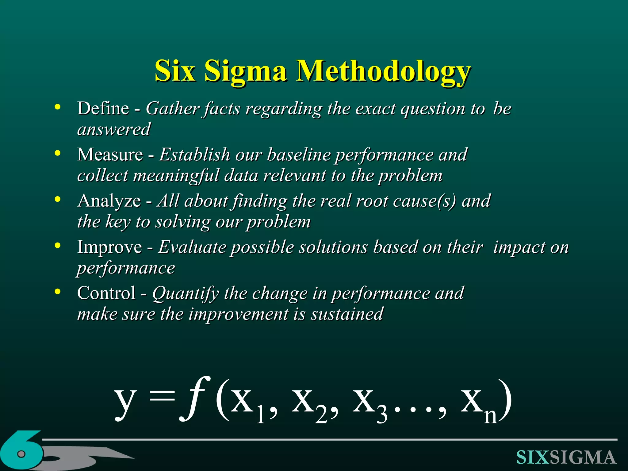 Six Sigma Methodology Define -  Gather facts regarding the exact question to  be answered Measure -  Establish our baseline performance and  collect meaningful data relevant to the problem Analyze -  All about finding the real root cause(s) and  the key to solving our problem Improve -  Evaluate possible solutions based on their  impact on performance Control -  Quantify the change in performance and  make sure the improvement is sustained y =  f  (x 1 , x 2 , x 3 …, x n ) 