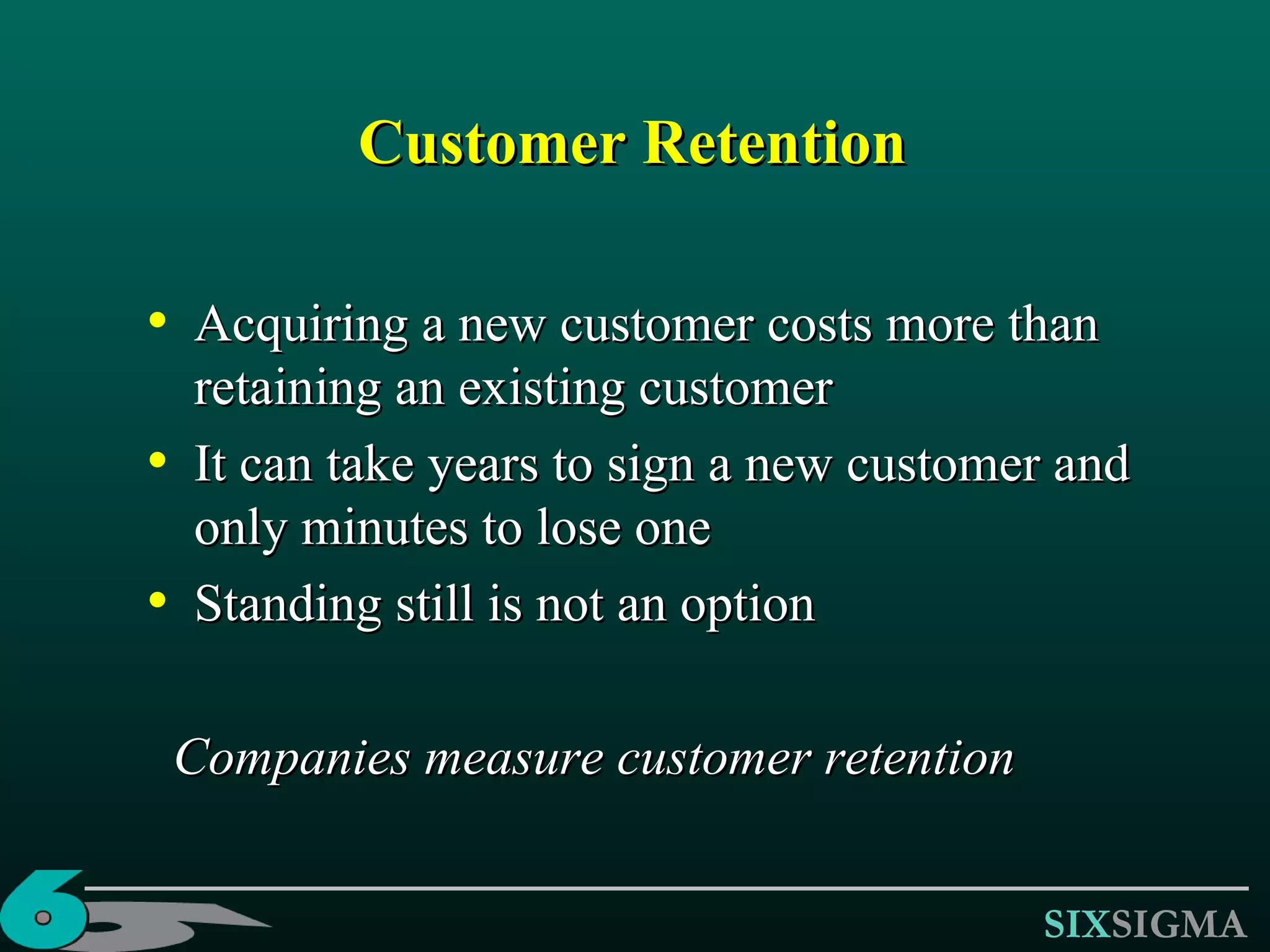 Customer Retention Acquiring a new customer costs more than retaining an existing customer It can take years to sign a new customer and only minutes to lose one Standing still is not an option Companies measure customer retention 
