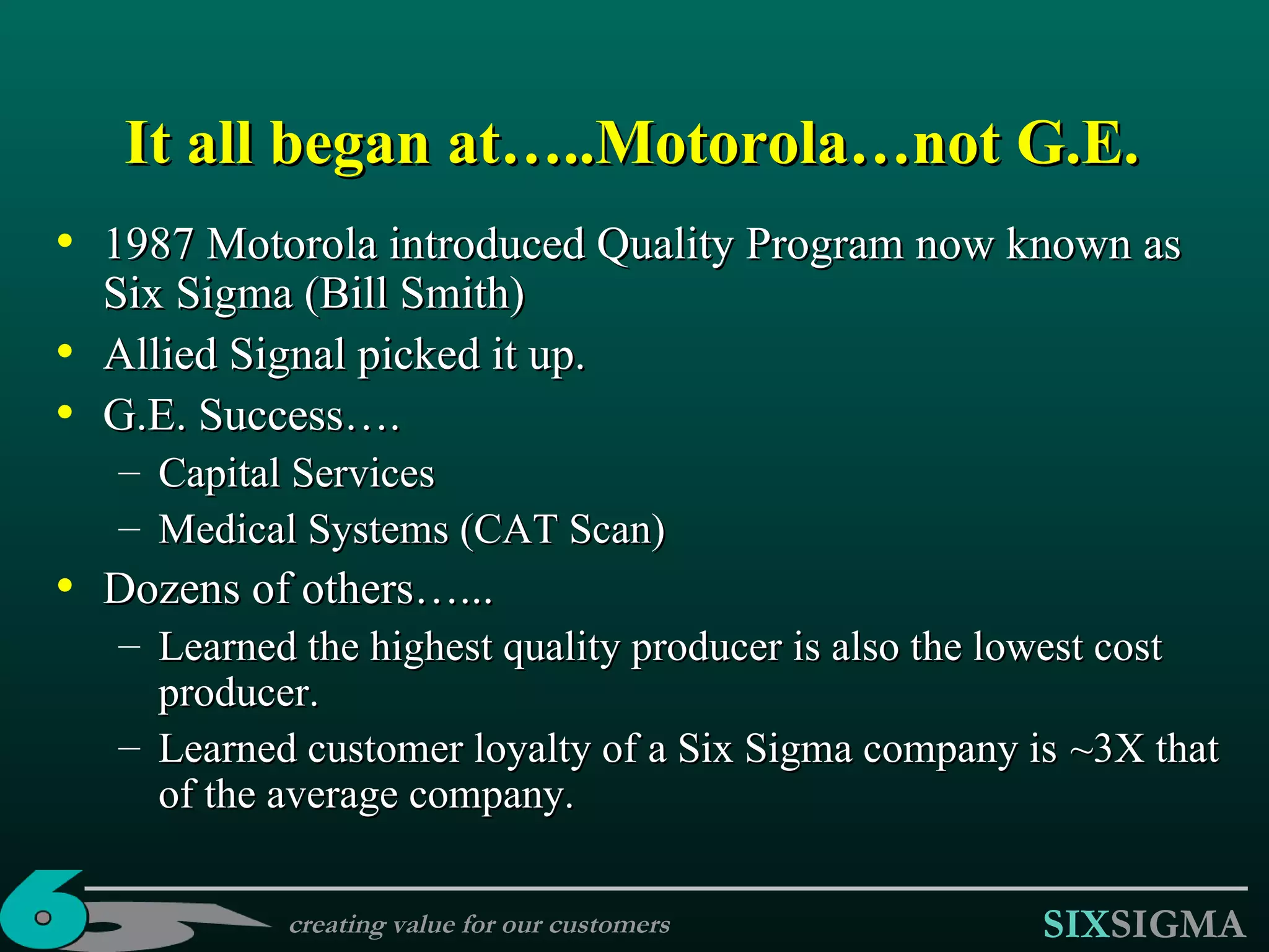 1987 Motorola introduced Quality Program now known as Six Sigma  (Bill Smith) Allied Signal picked it up.   G.E. Success…. Capital Services Medical Systems (CAT Scan) Dozens of others…... Learned the h ighest  q uality  p roducer is also the  l owest  c ost  p roducer. Learned customer loyalty  of a Six Sigma company is  ~3X  that of the  average  company . It all began at…..Motorola…not G.E. creating value for our customers 