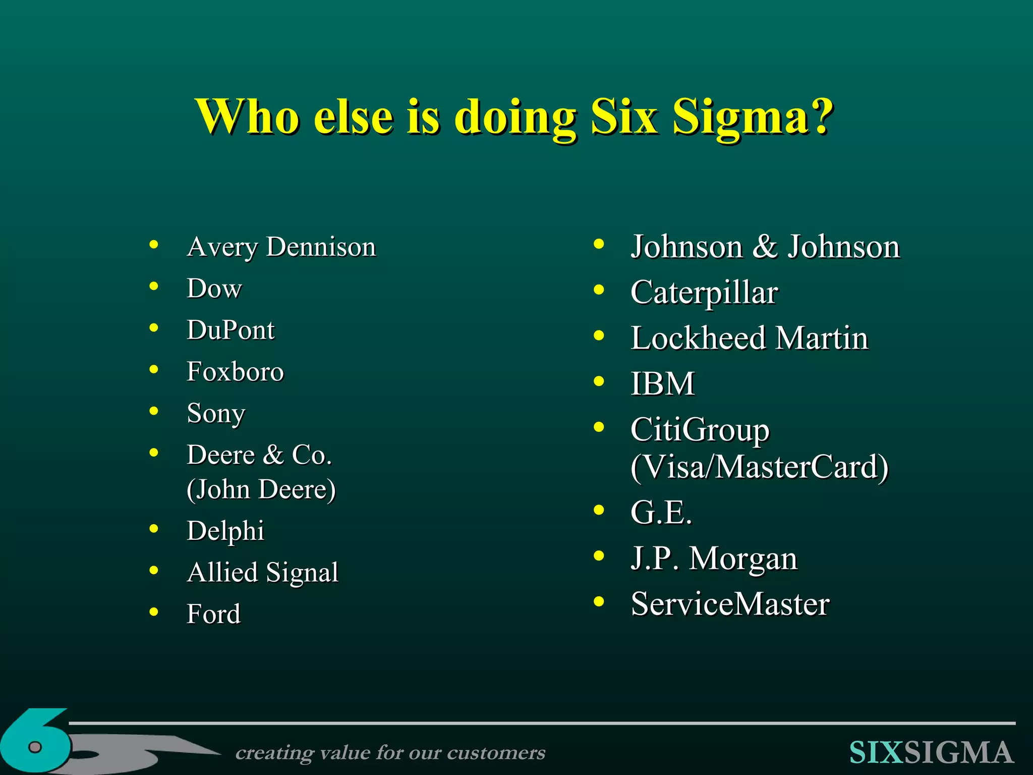 Who else is doing Six Sigma? Avery Dennison Dow DuPont Foxboro Sony Deere & Co.  (John Deere) Delphi Allied Signal Ford Johnson & Johnson Caterpillar Lockheed Martin IBM CitiGroup (Visa/MasterCard) G . E . J.P. Morgan ServiceMaster creating value for our customers 