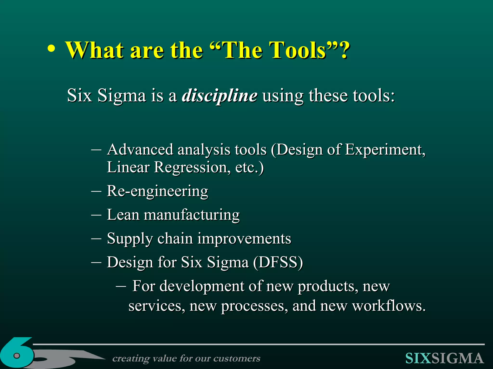 What are the “The Tools”? Six Sigma is a  discipline   using these tools:  Advanced analysis tools (Design of Experiment, Linear Regression, etc.) Re-engineering Lean manufacturing Supply chain improvements Design for Six Sigma (DFSS) For development of new products, new services, new processes, and new workflows. creating value for our customers 