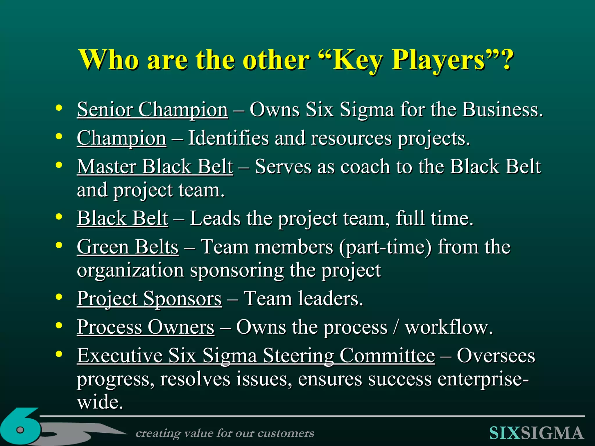 Who are the other “Key Players”? Senior Champion  – Owns Six Sigma for the Business. Champion  – Identifies  and resources  project s. Master  B lack  B elt  – Serves as coach  to the Black Belt and project team. Black  B elt  – Leads the project team, full time .   Green  B elts  – Team members (part-time) from the organization sponsoring the project Project Sponsors  – Team leaders. Process Owners  – Owns the process / workflow. Executive Six Sigma Steering Committee  – Oversees progress, resolves issues, ensures success enterprise-wide. creating value for our customers 
