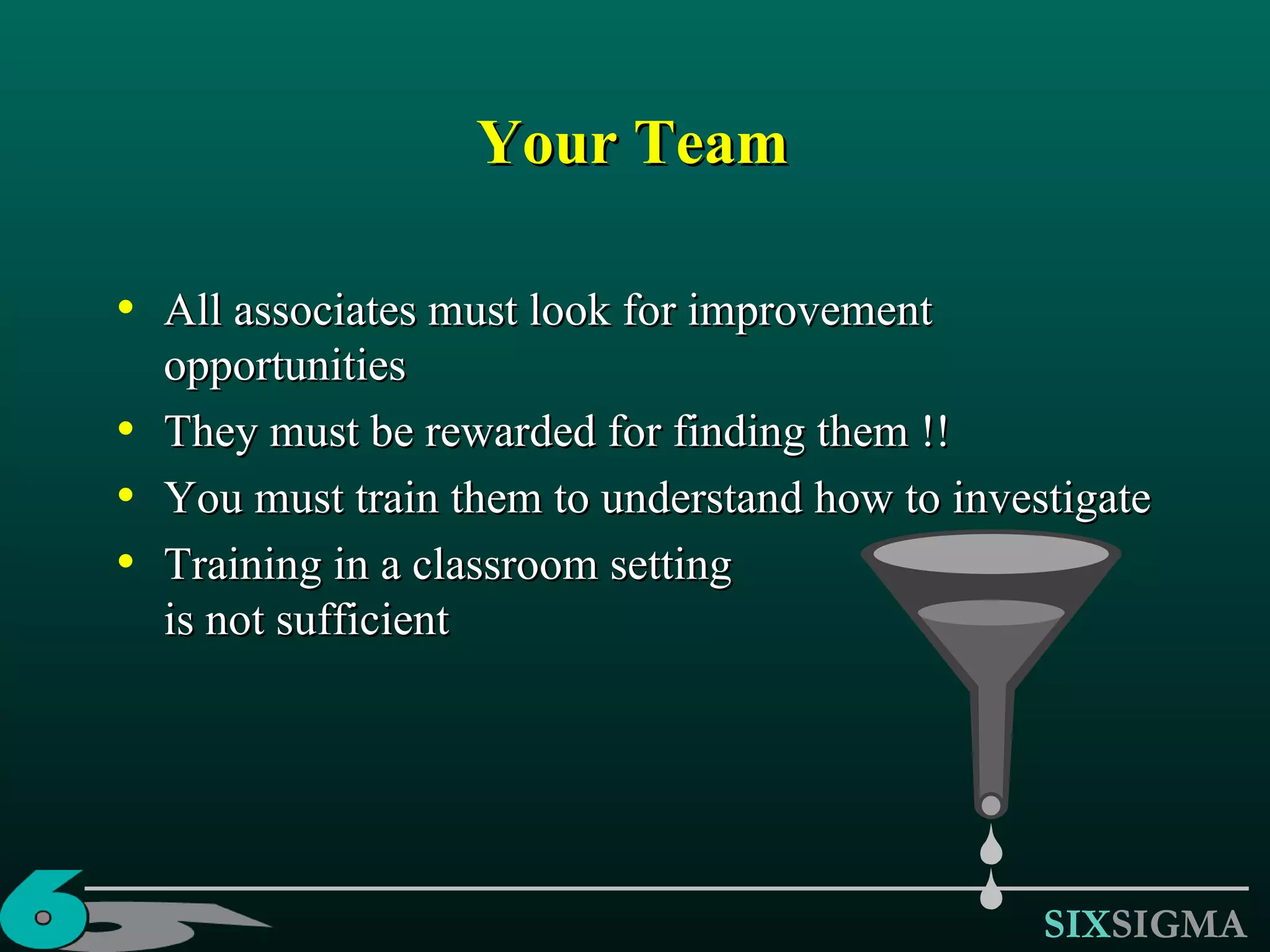 Your Team All associates must look for improvement opportunities They must be rewarded for finding them !! You must train them to understand how to investigate Training in a classroom setting is not sufficient 