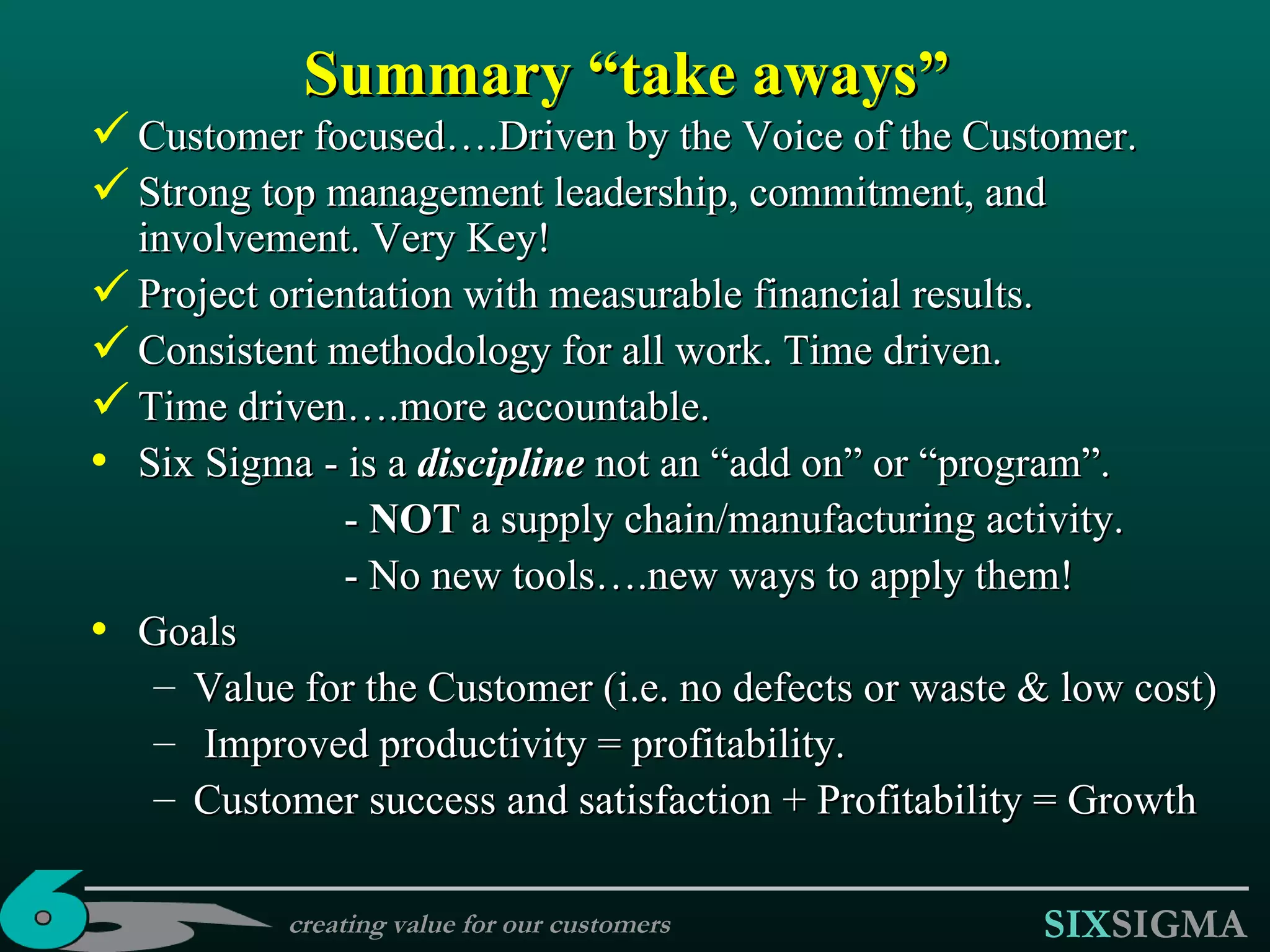 Summary “take aways” Customer focused….Driven by the Voice of the Customer. Strong top management leadership, commitment, and involvement. Very Key! Project orientation with measurable financial results. Consistent methodology for all work.  Time driven. Time driven….more accountable.  Six Sigma - is a  discipline  not an “add on” or “program”. -  NOT  a supply chain/manufacturing activity. -  No new tools ….new ways to apply them!   Goals Value for the Customer (i.e. no defects or waste & low cost) Improved productivity = profitability. Customer success and satisfaction + Profitability = Growth creating value for our customers 