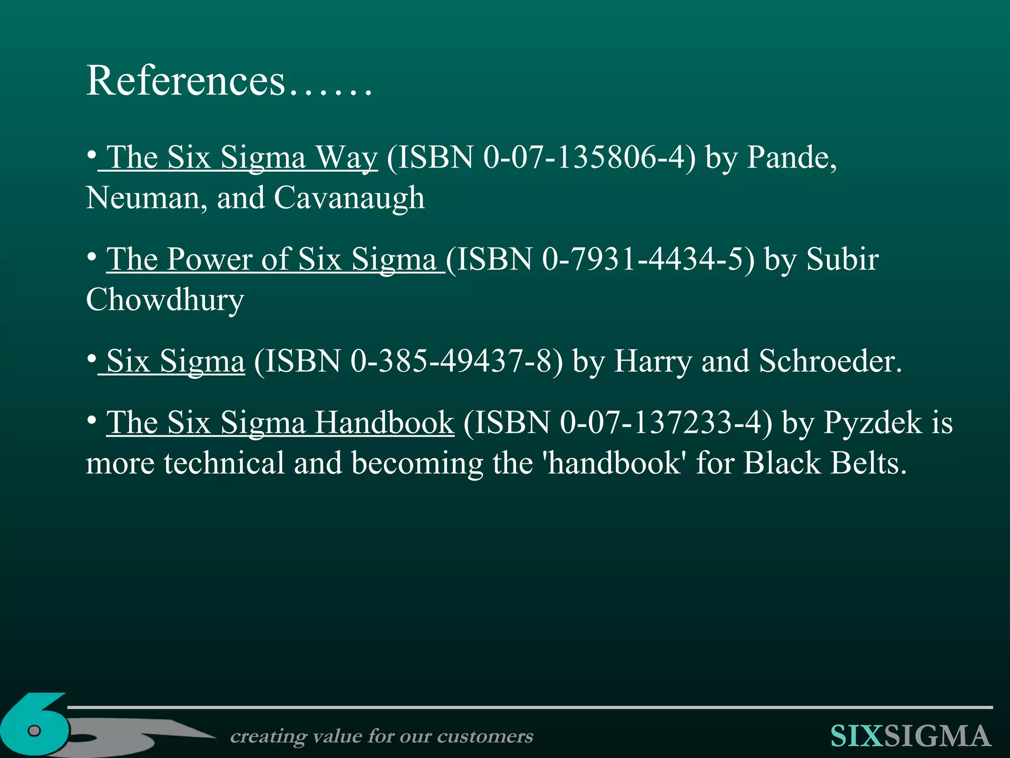 creating value for our customers References…… The Six Sigma Way  (ISBN 0-07-135806-4) by Pande, Neuman, and Cavanaugh The Power of Six Sigma  (ISBN 0-7931-4434-5) by Subir Chowdhury Six Sigma  (ISBN 0-385-49437-8) by Harry and Schroeder.  The Six Sigma Handbook  (ISBN 0-07-137233-4) by Pyzdek is more technical and becoming the 'handbook' for Black Belts.  